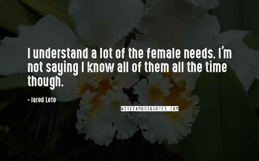 Jared Leto Quotes: I understand a lot of the female needs. I'm not saying I know all of them all the time though.