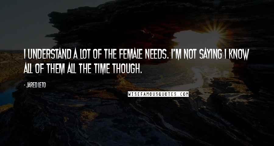 Jared Leto Quotes: I understand a lot of the female needs. I'm not saying I know all of them all the time though.