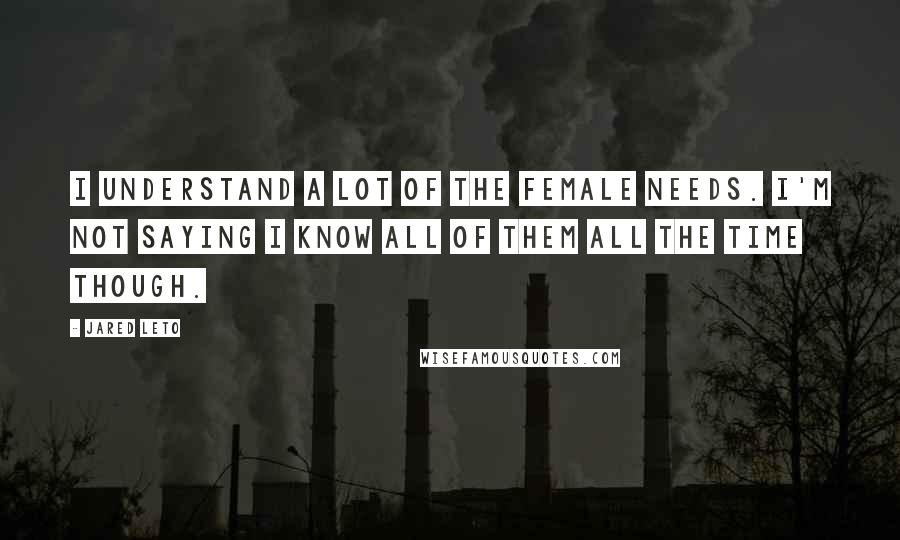 Jared Leto Quotes: I understand a lot of the female needs. I'm not saying I know all of them all the time though.