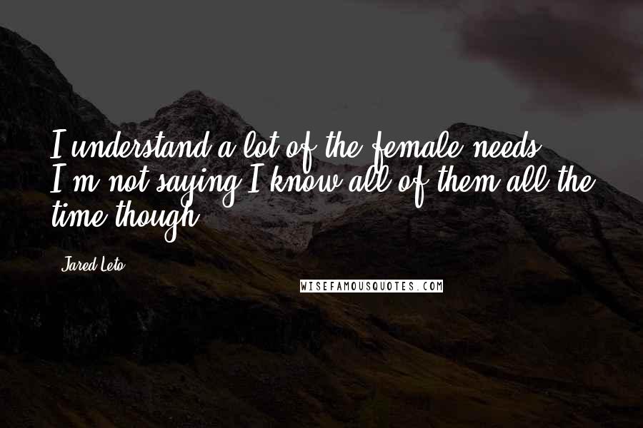 Jared Leto Quotes: I understand a lot of the female needs. I'm not saying I know all of them all the time though.