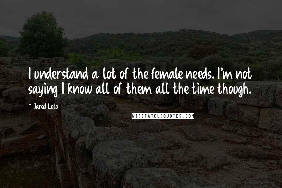 Jared Leto Quotes: I understand a lot of the female needs. I'm not saying I know all of them all the time though.