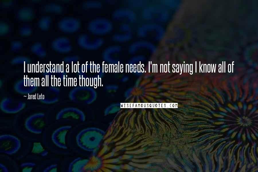 Jared Leto Quotes: I understand a lot of the female needs. I'm not saying I know all of them all the time though.