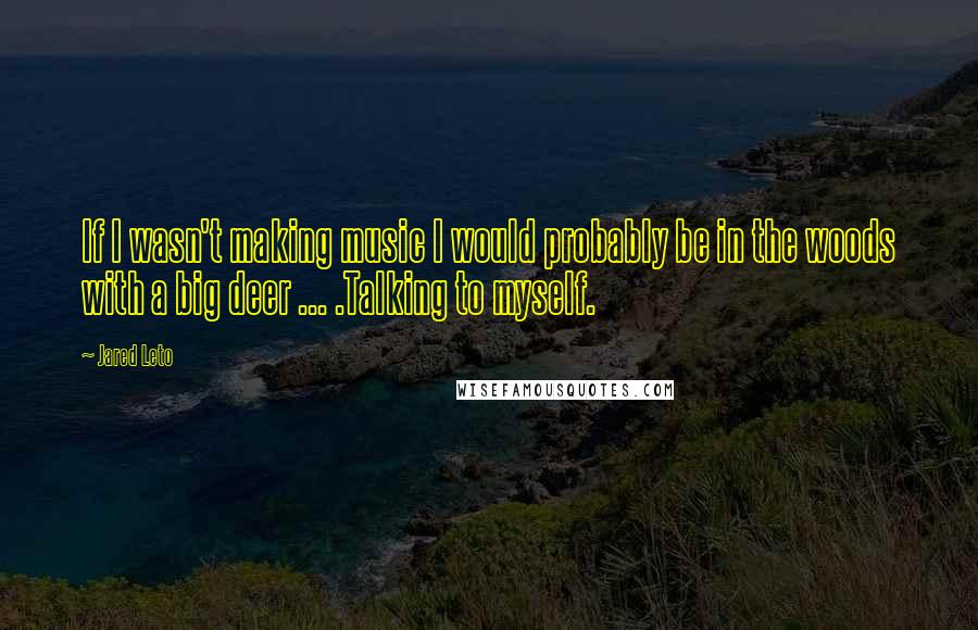 Jared Leto Quotes: If I wasn't making music I would probably be in the woods with a big deer ... .Talking to myself.