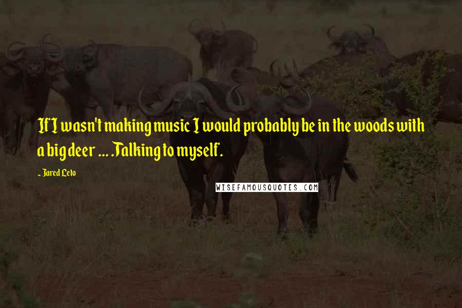 Jared Leto Quotes: If I wasn't making music I would probably be in the woods with a big deer ... .Talking to myself.