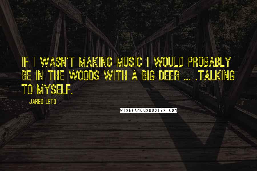 Jared Leto Quotes: If I wasn't making music I would probably be in the woods with a big deer ... .Talking to myself.