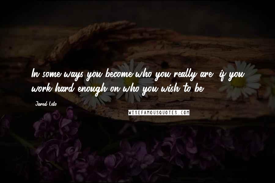 Jared Leto Quotes: In some ways you become who you really are, if you work hard enough on who you wish to be.