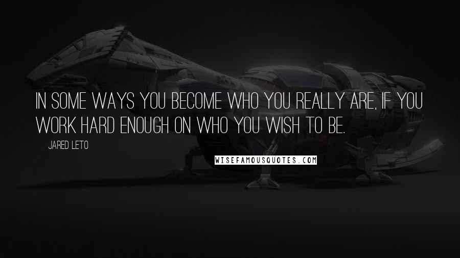 Jared Leto Quotes: In some ways you become who you really are, if you work hard enough on who you wish to be.