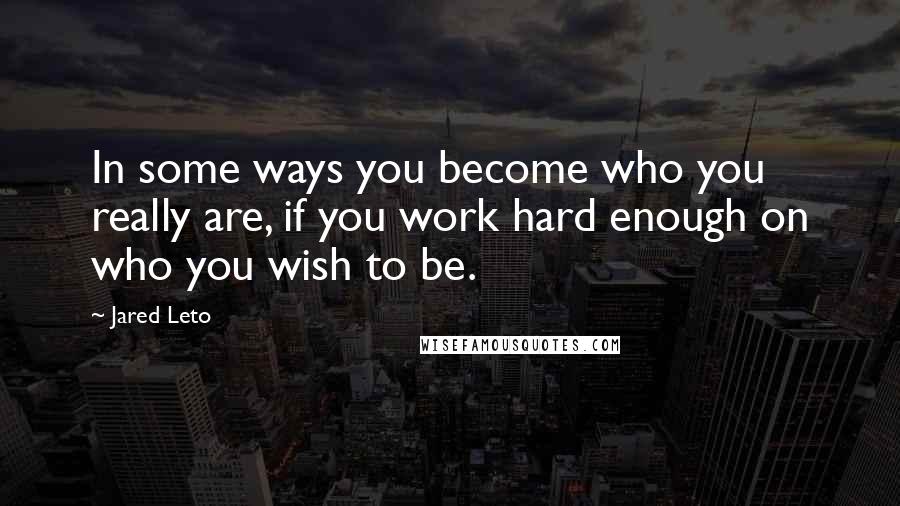 Jared Leto Quotes: In some ways you become who you really are, if you work hard enough on who you wish to be.