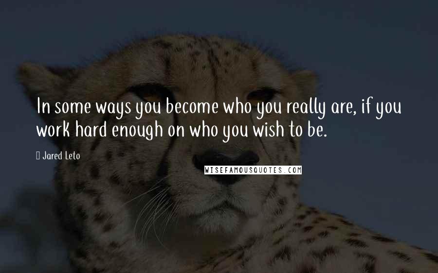 Jared Leto Quotes: In some ways you become who you really are, if you work hard enough on who you wish to be.