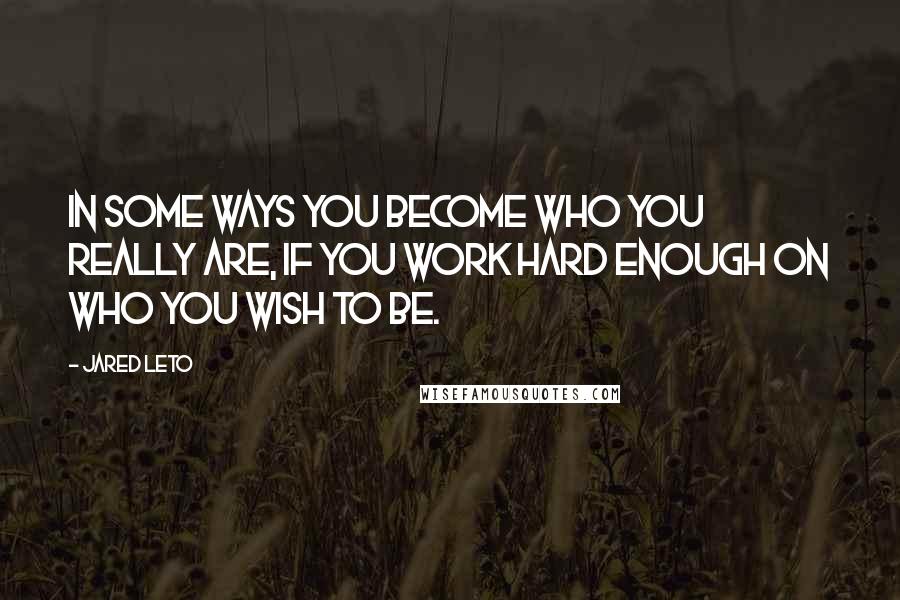 Jared Leto Quotes: In some ways you become who you really are, if you work hard enough on who you wish to be.