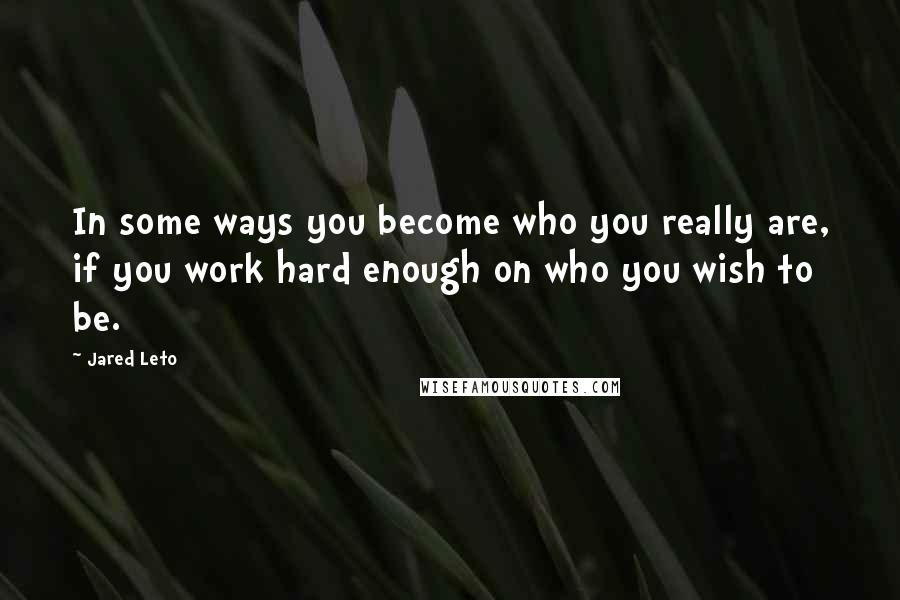 Jared Leto Quotes: In some ways you become who you really are, if you work hard enough on who you wish to be.