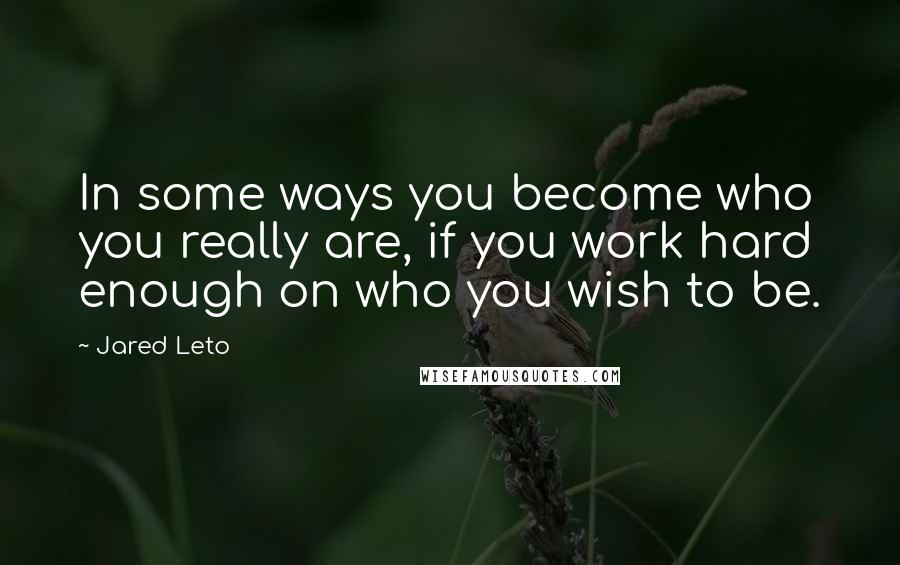 Jared Leto Quotes: In some ways you become who you really are, if you work hard enough on who you wish to be.