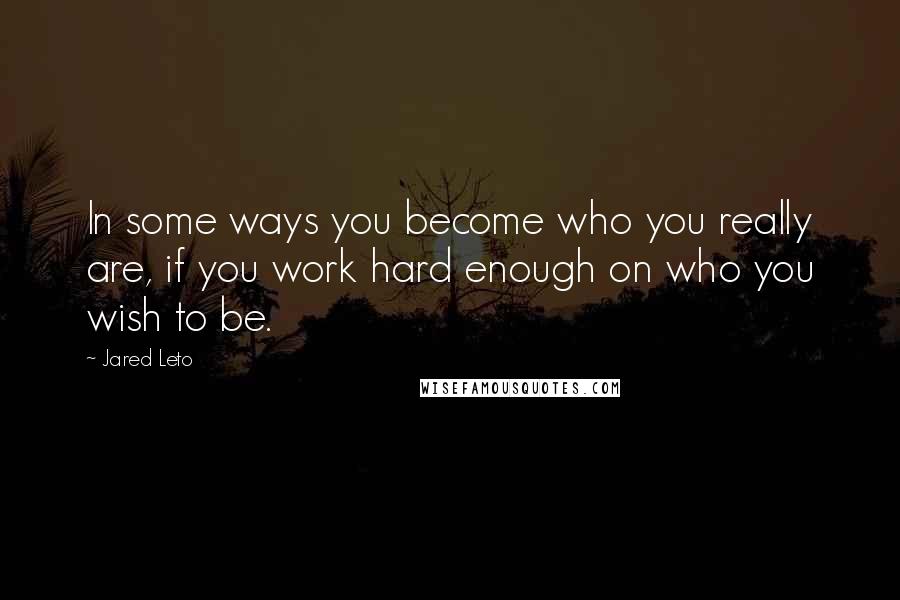 Jared Leto Quotes: In some ways you become who you really are, if you work hard enough on who you wish to be.