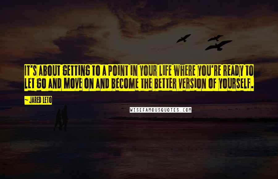 Jared Leto Quotes: It's about getting to a point in your life where you're ready to let go and move on and become the better version of yourself.