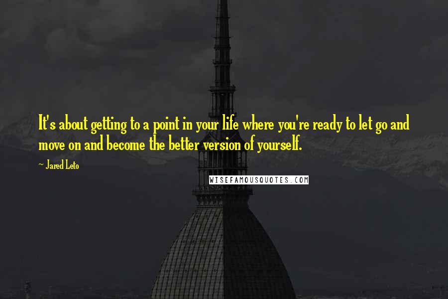 Jared Leto Quotes: It's about getting to a point in your life where you're ready to let go and move on and become the better version of yourself.