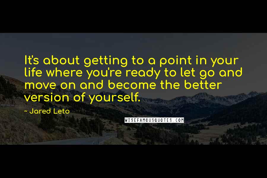 Jared Leto Quotes: It's about getting to a point in your life where you're ready to let go and move on and become the better version of yourself.