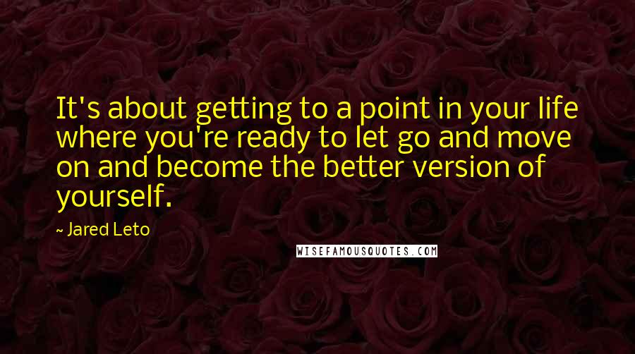 Jared Leto Quotes: It's about getting to a point in your life where you're ready to let go and move on and become the better version of yourself.