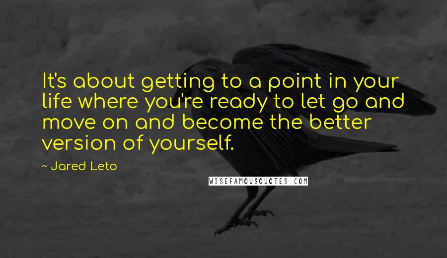 Jared Leto Quotes: It's about getting to a point in your life where you're ready to let go and move on and become the better version of yourself.