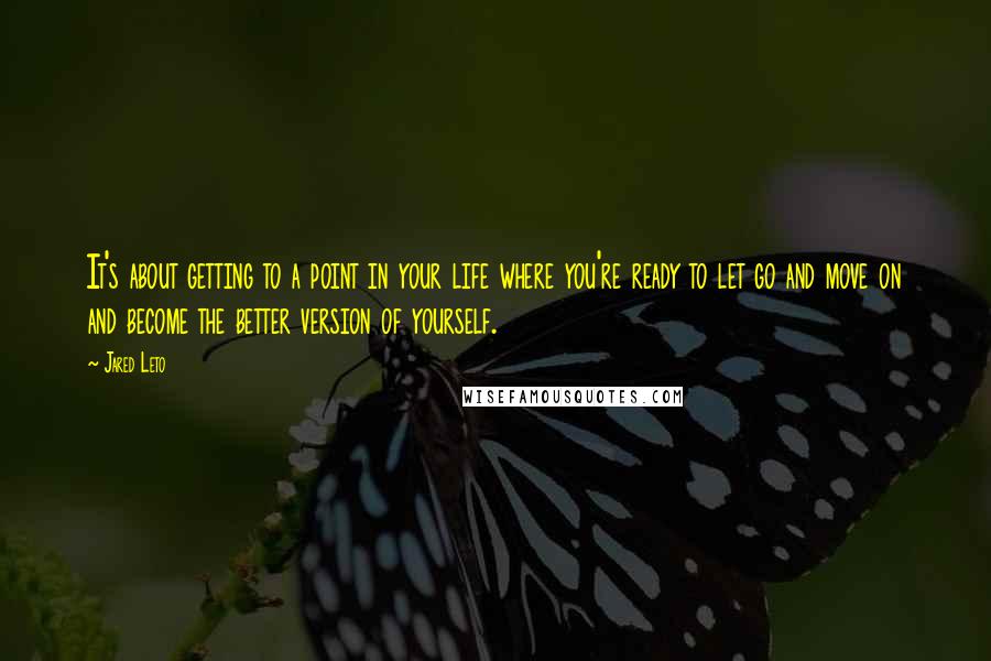 Jared Leto Quotes: It's about getting to a point in your life where you're ready to let go and move on and become the better version of yourself.