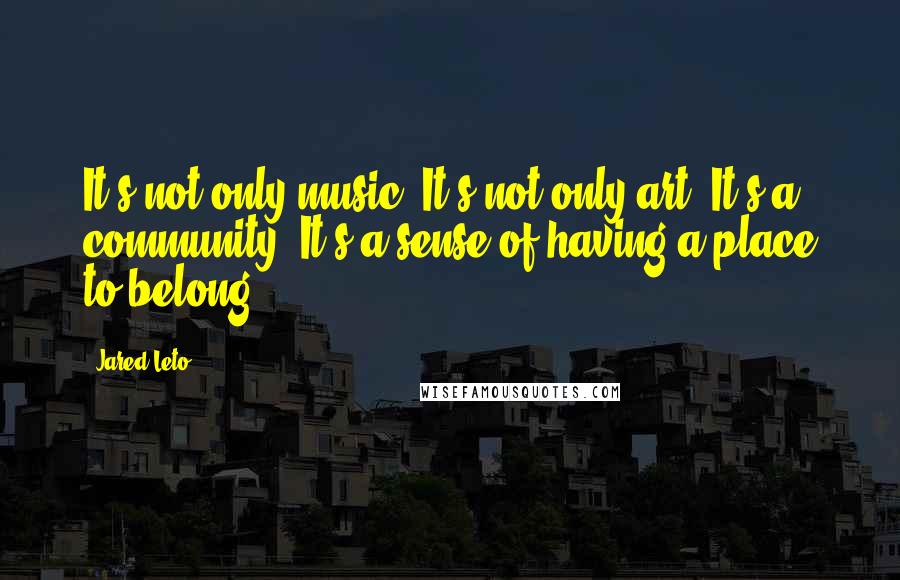 Jared Leto Quotes: It's not only music. It's not only art. It's a community. It's a sense of having a place to belong.