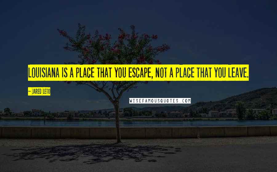 Jared Leto Quotes: Louisiana is a place that you escape, not a place that you leave.