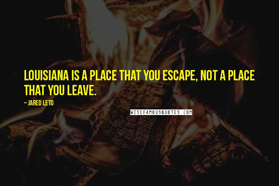 Jared Leto Quotes: Louisiana is a place that you escape, not a place that you leave.