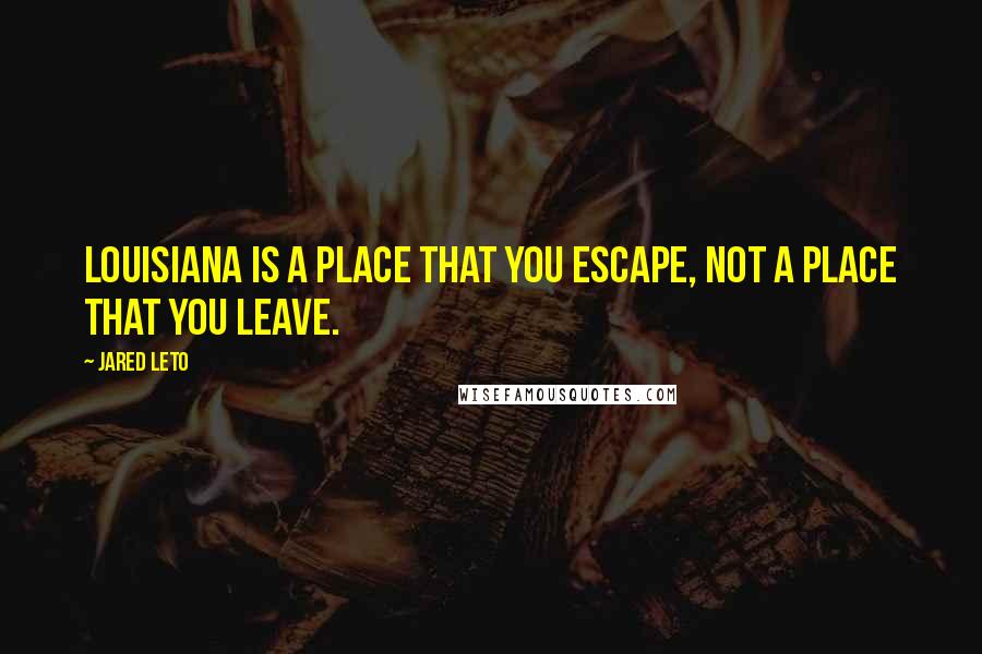 Jared Leto Quotes: Louisiana is a place that you escape, not a place that you leave.