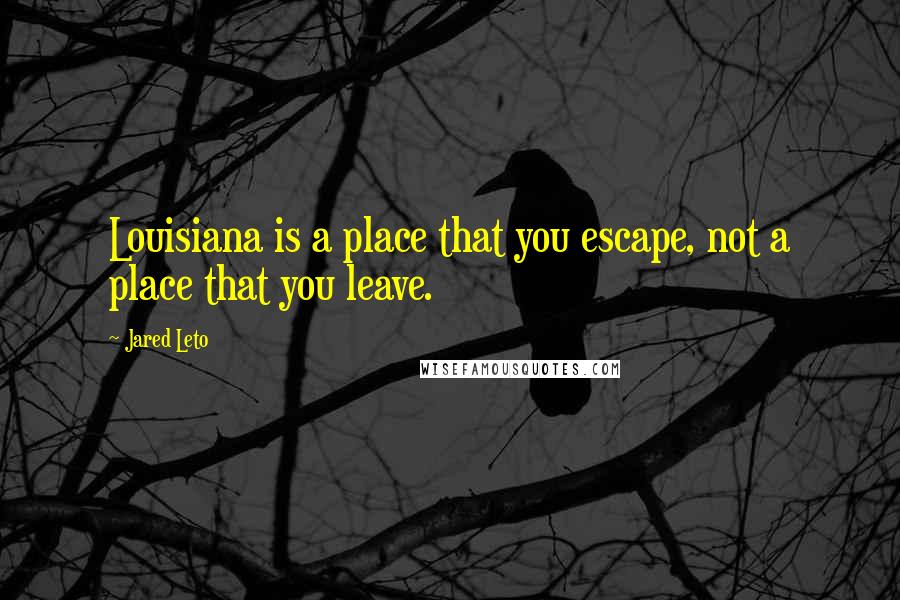 Jared Leto Quotes: Louisiana is a place that you escape, not a place that you leave.