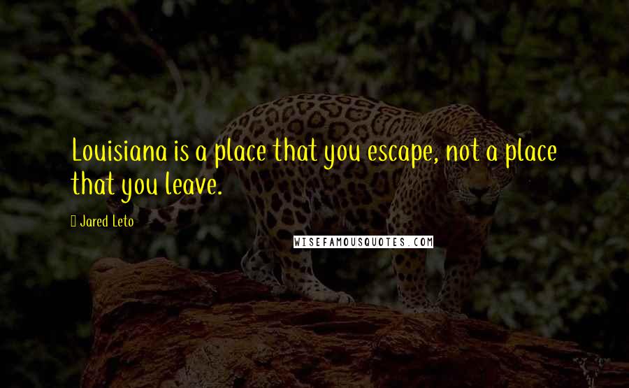 Jared Leto Quotes: Louisiana is a place that you escape, not a place that you leave.