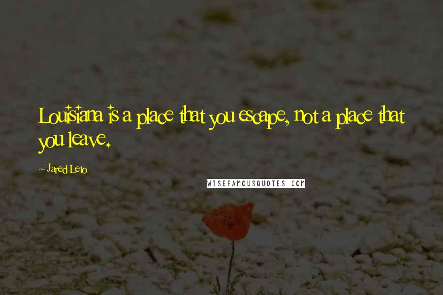 Jared Leto Quotes: Louisiana is a place that you escape, not a place that you leave.