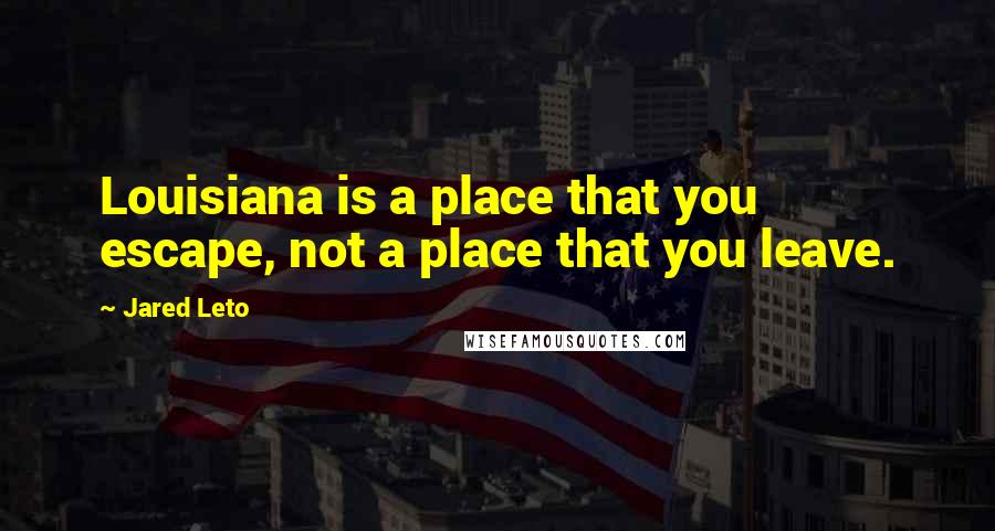 Jared Leto Quotes: Louisiana is a place that you escape, not a place that you leave.