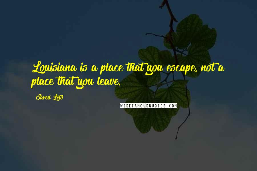 Jared Leto Quotes: Louisiana is a place that you escape, not a place that you leave.