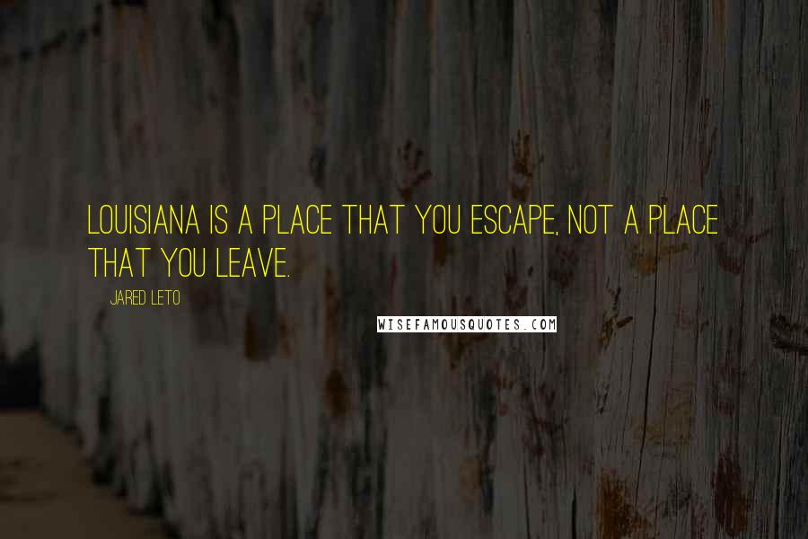 Jared Leto Quotes: Louisiana is a place that you escape, not a place that you leave.