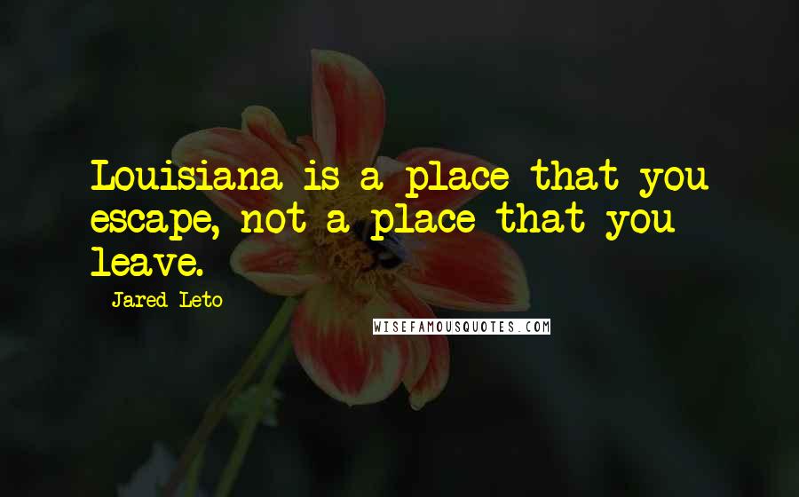 Jared Leto Quotes: Louisiana is a place that you escape, not a place that you leave.