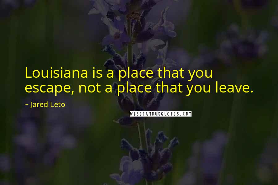 Jared Leto Quotes: Louisiana is a place that you escape, not a place that you leave.