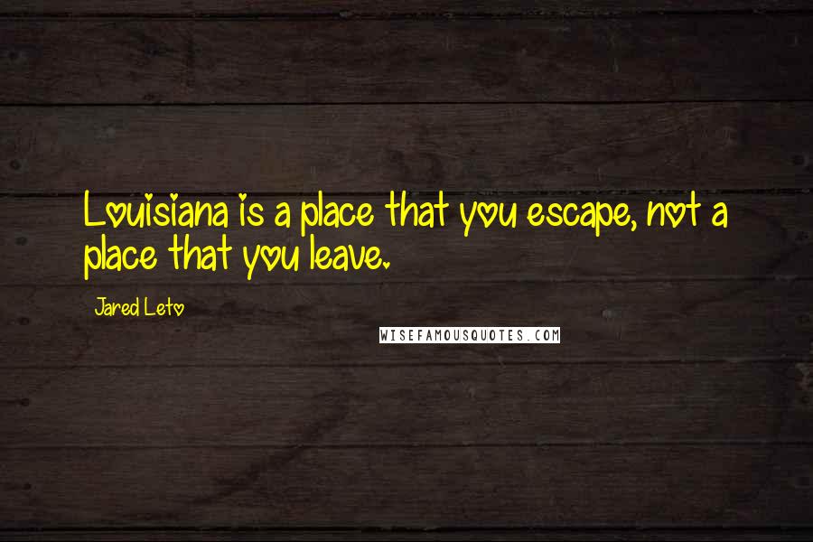 Jared Leto Quotes: Louisiana is a place that you escape, not a place that you leave.
