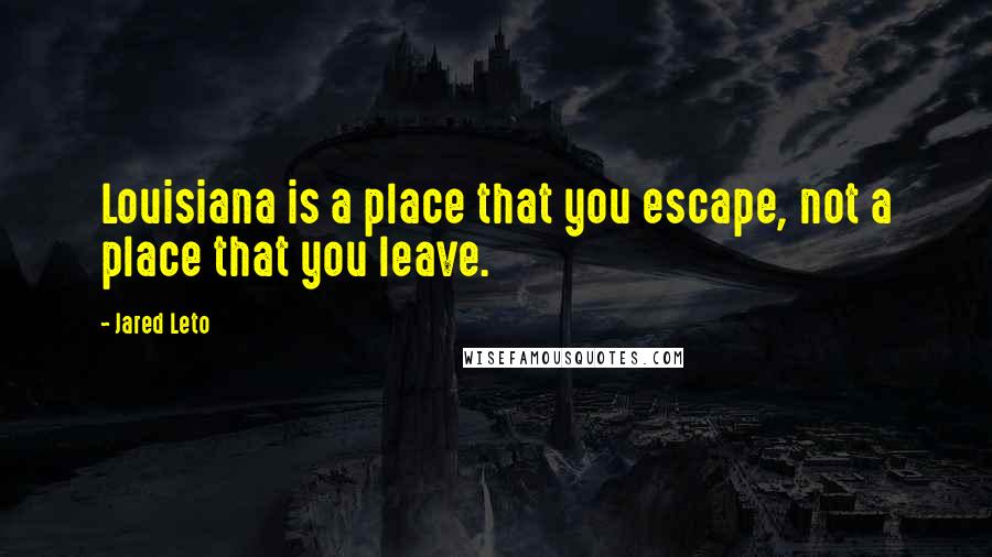 Jared Leto Quotes: Louisiana is a place that you escape, not a place that you leave.