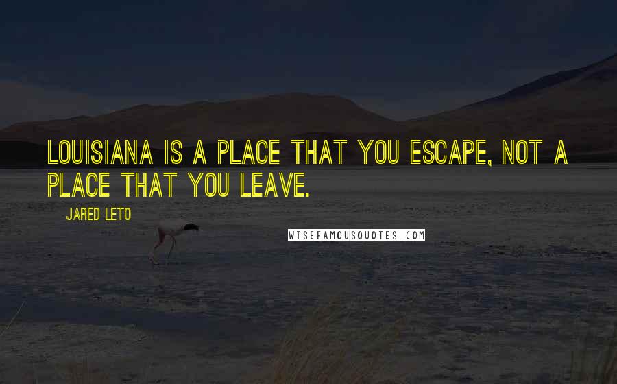 Jared Leto Quotes: Louisiana is a place that you escape, not a place that you leave.