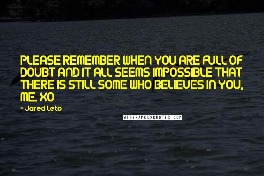 Jared Leto Quotes: PLEASE REMEMBER WHEN YOU ARE FULL OF DOUBT AND IT ALL SEEMS IMPOSSIBLE THAT THERE IS STILL SOME WHO BELIEVES IN YOU, ME. XO