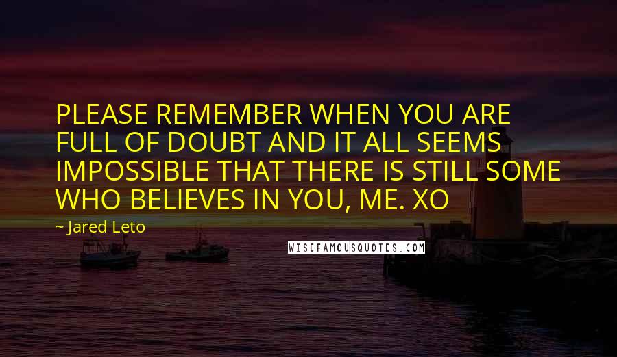 Jared Leto Quotes: PLEASE REMEMBER WHEN YOU ARE FULL OF DOUBT AND IT ALL SEEMS IMPOSSIBLE THAT THERE IS STILL SOME WHO BELIEVES IN YOU, ME. XO