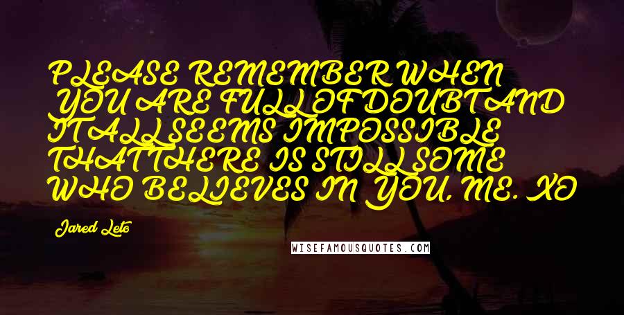 Jared Leto Quotes: PLEASE REMEMBER WHEN YOU ARE FULL OF DOUBT AND IT ALL SEEMS IMPOSSIBLE THAT THERE IS STILL SOME WHO BELIEVES IN YOU, ME. XO