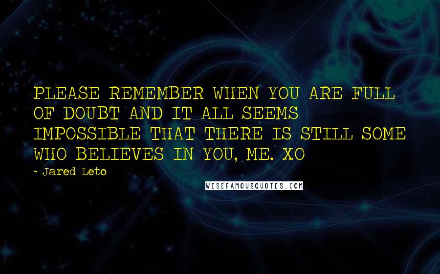 Jared Leto Quotes: PLEASE REMEMBER WHEN YOU ARE FULL OF DOUBT AND IT ALL SEEMS IMPOSSIBLE THAT THERE IS STILL SOME WHO BELIEVES IN YOU, ME. XO