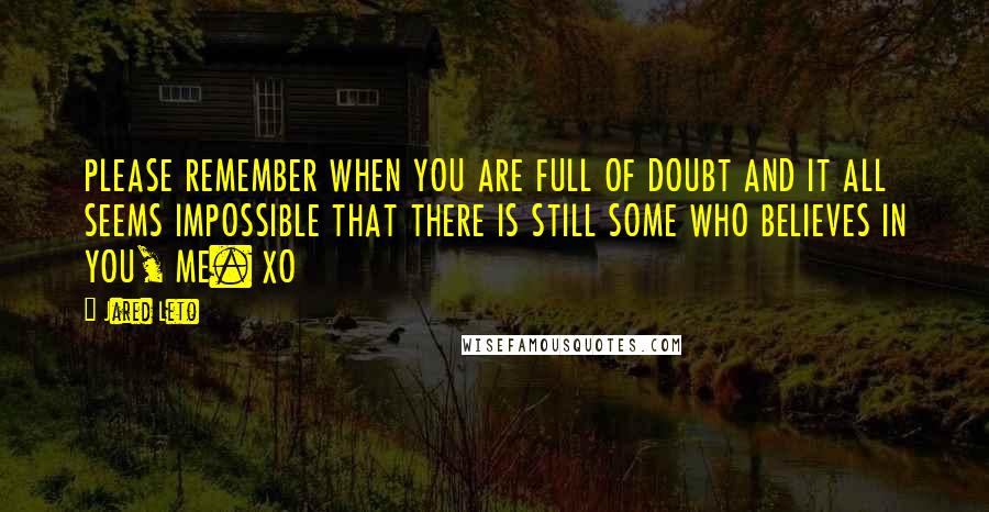 Jared Leto Quotes: PLEASE REMEMBER WHEN YOU ARE FULL OF DOUBT AND IT ALL SEEMS IMPOSSIBLE THAT THERE IS STILL SOME WHO BELIEVES IN YOU, ME. XO