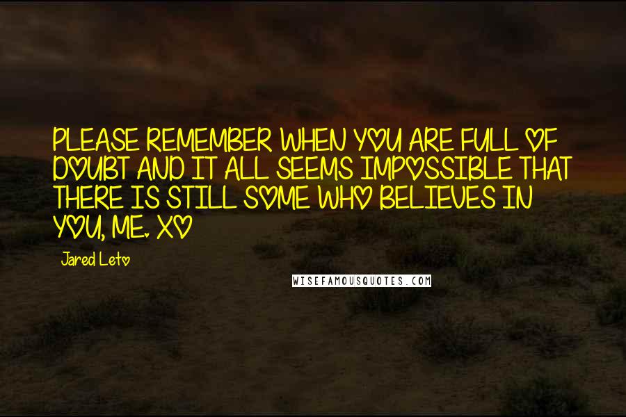 Jared Leto Quotes: PLEASE REMEMBER WHEN YOU ARE FULL OF DOUBT AND IT ALL SEEMS IMPOSSIBLE THAT THERE IS STILL SOME WHO BELIEVES IN YOU, ME. XO