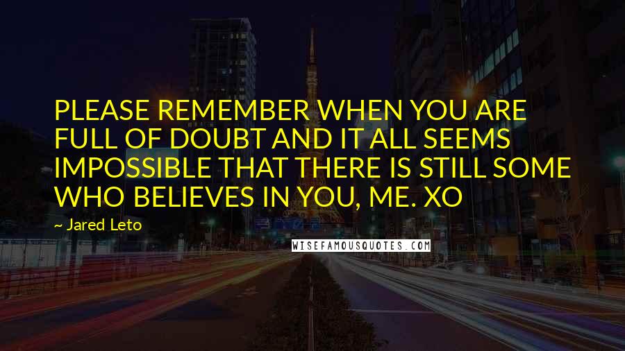 Jared Leto Quotes: PLEASE REMEMBER WHEN YOU ARE FULL OF DOUBT AND IT ALL SEEMS IMPOSSIBLE THAT THERE IS STILL SOME WHO BELIEVES IN YOU, ME. XO