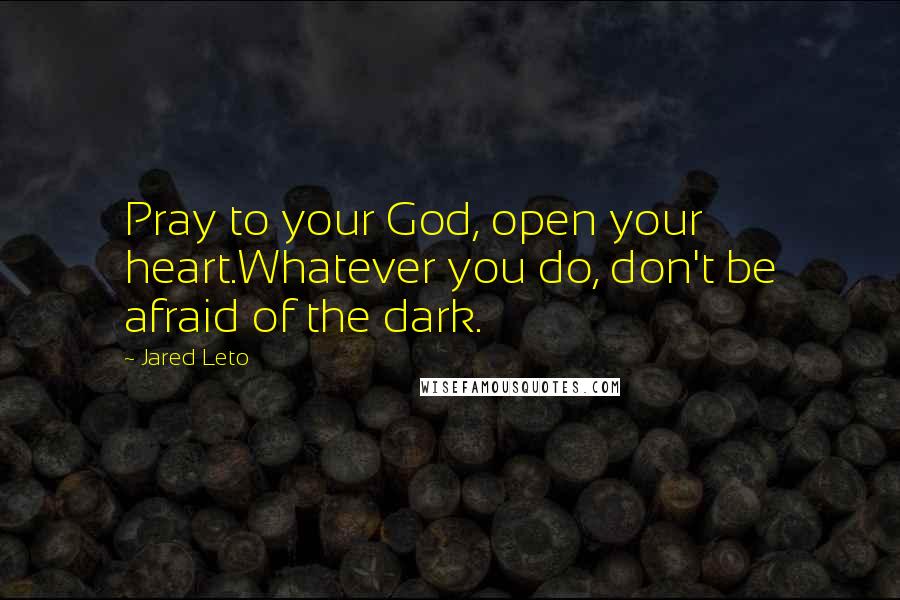 Jared Leto Quotes: Pray to your God, open your heart.Whatever you do, don't be afraid of the dark.