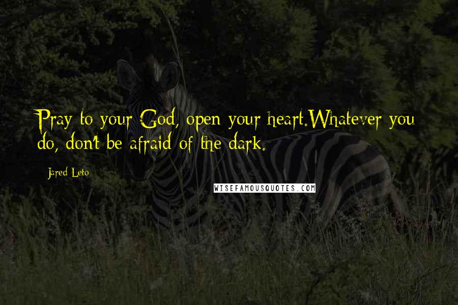 Jared Leto Quotes: Pray to your God, open your heart.Whatever you do, don't be afraid of the dark.