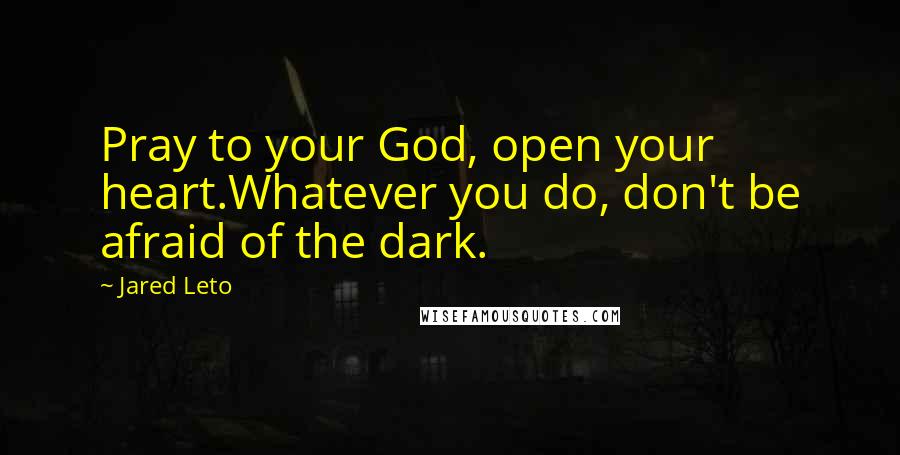 Jared Leto Quotes: Pray to your God, open your heart.Whatever you do, don't be afraid of the dark.