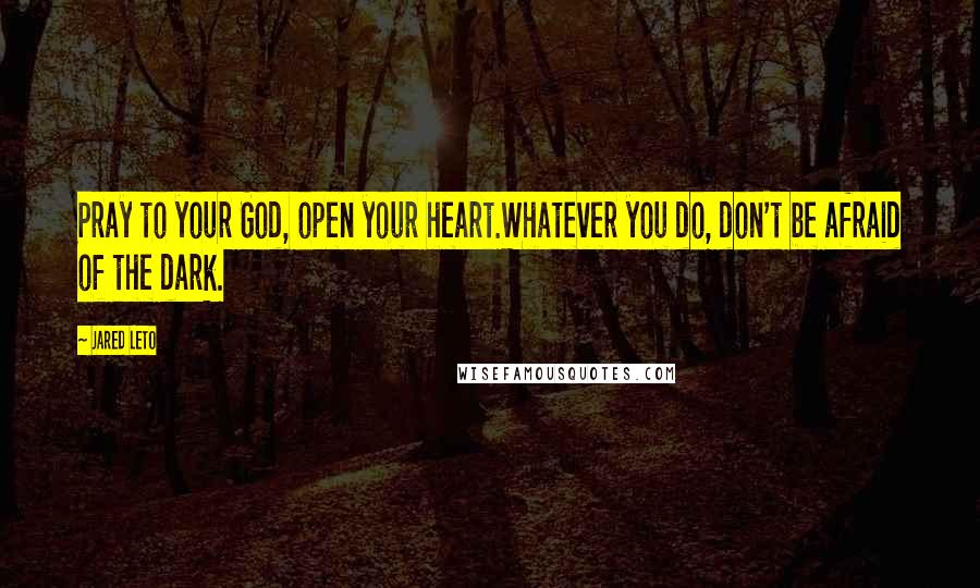 Jared Leto Quotes: Pray to your God, open your heart.Whatever you do, don't be afraid of the dark.