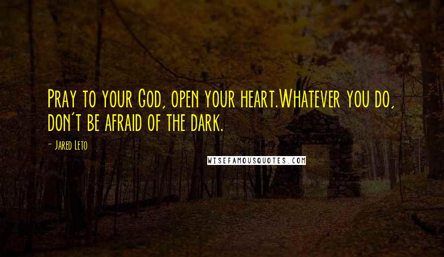Jared Leto Quotes: Pray to your God, open your heart.Whatever you do, don't be afraid of the dark.